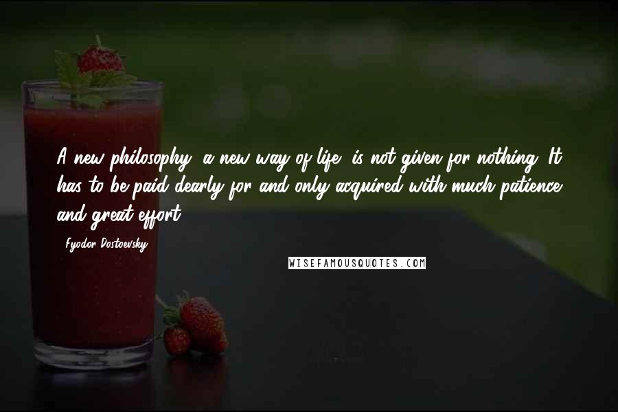 Fyodor Dostoevsky Quotes: A new philosophy, a new way of life, is not given for nothing. It has to be paid dearly for and only acquired with much patience and great effort