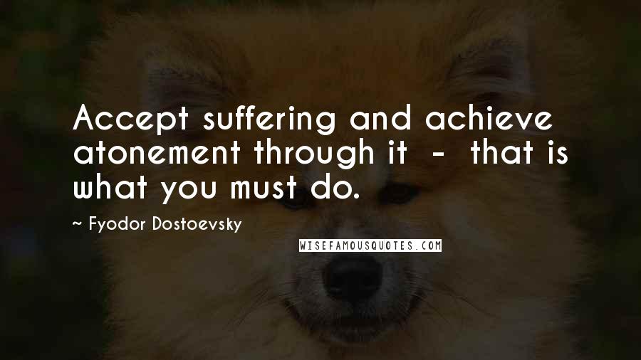 Fyodor Dostoevsky Quotes: Accept suffering and achieve atonement through it - that is what you must do.