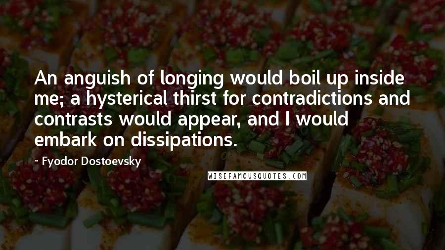 Fyodor Dostoevsky Quotes: An anguish of longing would boil up inside me; a hysterical thirst for contradictions and contrasts would appear, and I would embark on dissipations.