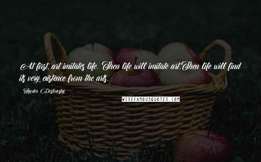 Fyodor Dostoevsky Quotes: At first, art imitates life. Then life will imitate art.Then life will find its very existence from the arts.