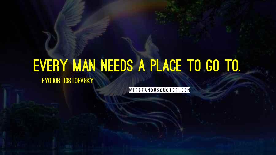 Fyodor Dostoevsky Quotes: Every man needs a place to go to.