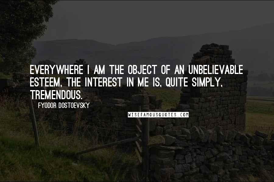 Fyodor Dostoevsky Quotes: Everywhere I am the object of an unbelievable esteem, the interest in me is, quite simply, tremendous.