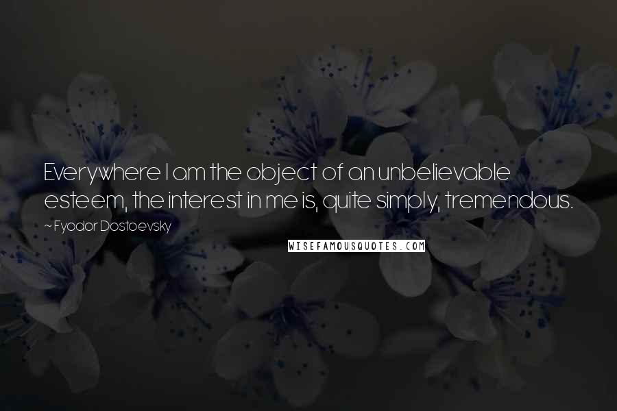 Fyodor Dostoevsky Quotes: Everywhere I am the object of an unbelievable esteem, the interest in me is, quite simply, tremendous.