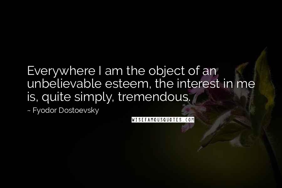 Fyodor Dostoevsky Quotes: Everywhere I am the object of an unbelievable esteem, the interest in me is, quite simply, tremendous.