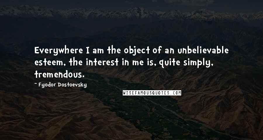 Fyodor Dostoevsky Quotes: Everywhere I am the object of an unbelievable esteem, the interest in me is, quite simply, tremendous.