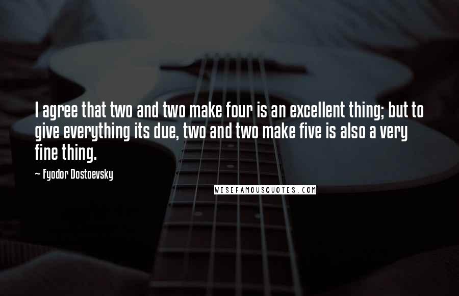 Fyodor Dostoevsky Quotes: I agree that two and two make four is an excellent thing; but to give everything its due, two and two make five is also a very fine thing.