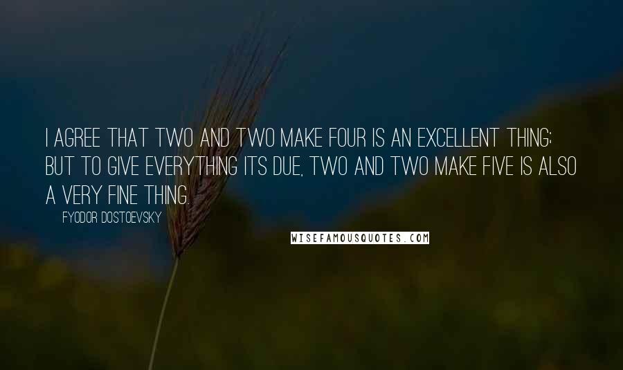 Fyodor Dostoevsky Quotes: I agree that two and two make four is an excellent thing; but to give everything its due, two and two make five is also a very fine thing.