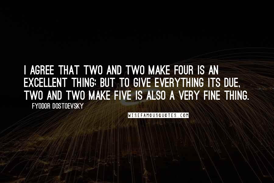 Fyodor Dostoevsky Quotes: I agree that two and two make four is an excellent thing; but to give everything its due, two and two make five is also a very fine thing.