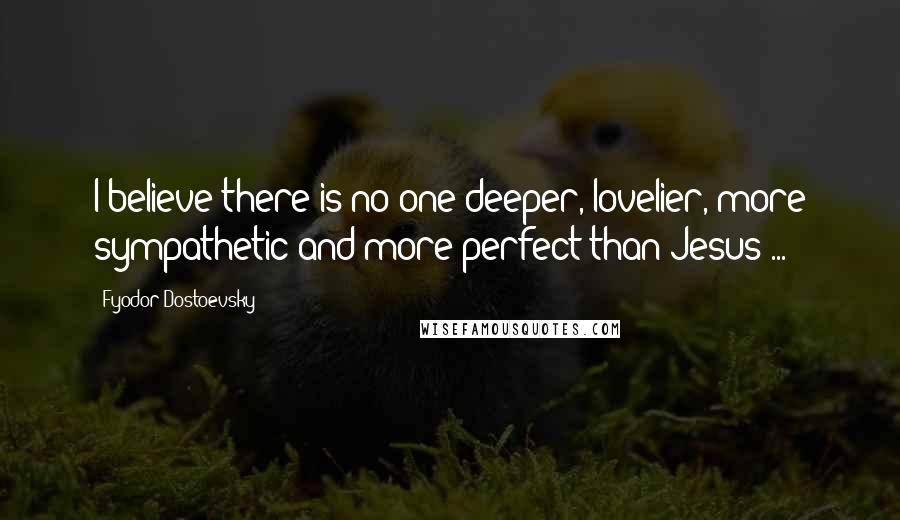 Fyodor Dostoevsky Quotes: I believe there is no one deeper, lovelier, more sympathetic and more perfect than Jesus ...