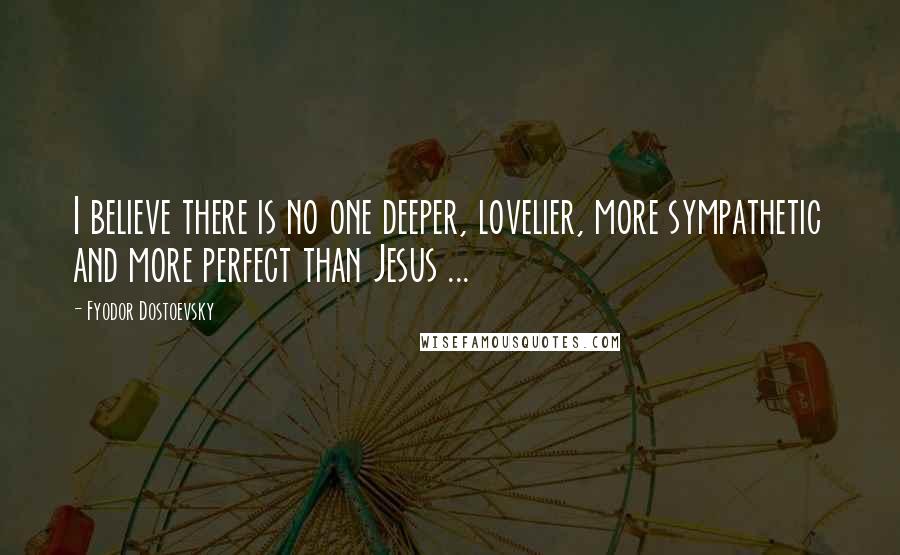 Fyodor Dostoevsky Quotes: I believe there is no one deeper, lovelier, more sympathetic and more perfect than Jesus ...