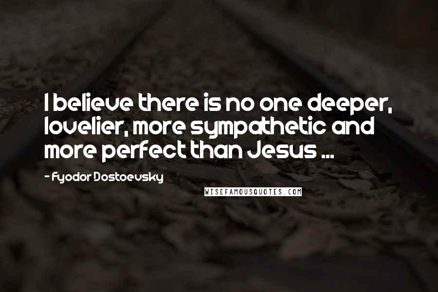 Fyodor Dostoevsky Quotes: I believe there is no one deeper, lovelier, more sympathetic and more perfect than Jesus ...