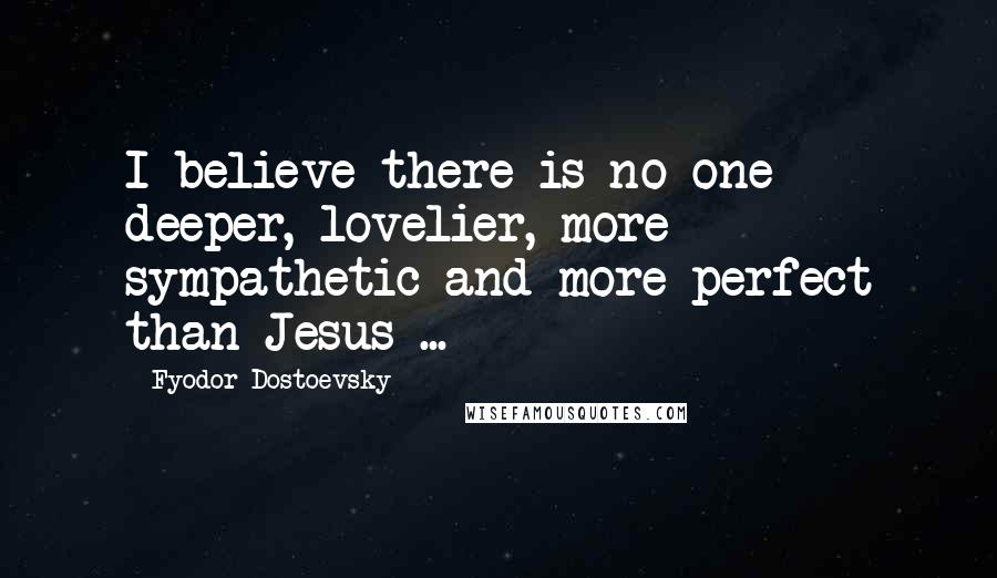 Fyodor Dostoevsky Quotes: I believe there is no one deeper, lovelier, more sympathetic and more perfect than Jesus ...