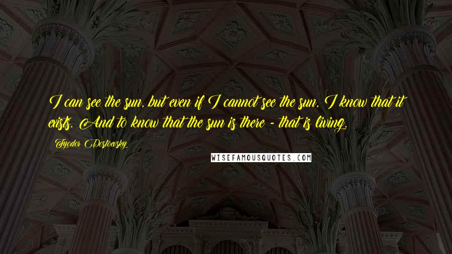 Fyodor Dostoevsky Quotes: I can see the sun, but even if I cannot see the sun, I know that it exists. And to know that the sun is there - that is living.