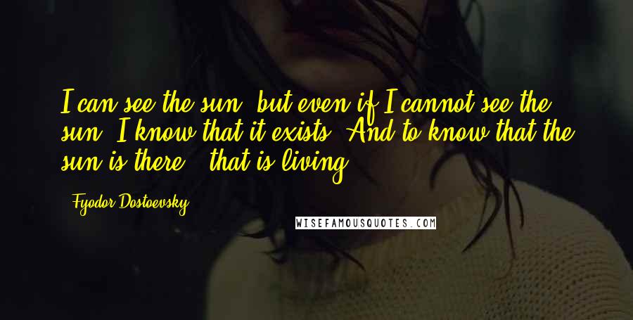 Fyodor Dostoevsky Quotes: I can see the sun, but even if I cannot see the sun, I know that it exists. And to know that the sun is there - that is living.