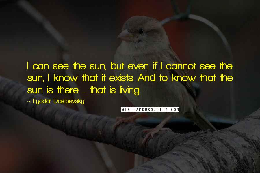 Fyodor Dostoevsky Quotes: I can see the sun, but even if I cannot see the sun, I know that it exists. And to know that the sun is there - that is living.