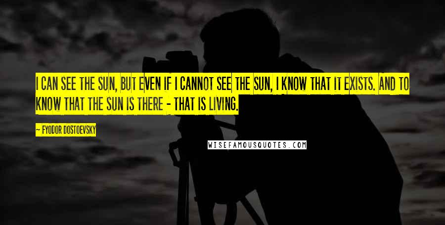 Fyodor Dostoevsky Quotes: I can see the sun, but even if I cannot see the sun, I know that it exists. And to know that the sun is there - that is living.