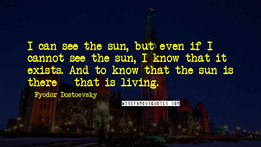 Fyodor Dostoevsky Quotes: I can see the sun, but even if I cannot see the sun, I know that it exists. And to know that the sun is there - that is living.