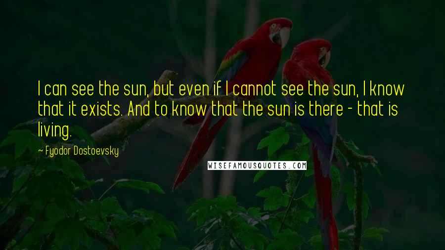 Fyodor Dostoevsky Quotes: I can see the sun, but even if I cannot see the sun, I know that it exists. And to know that the sun is there - that is living.