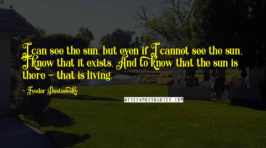 Fyodor Dostoevsky Quotes: I can see the sun, but even if I cannot see the sun, I know that it exists. And to know that the sun is there - that is living.