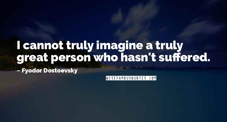 Fyodor Dostoevsky Quotes: I cannot truly imagine a truly great person who hasn't suffered.