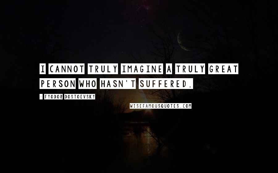 Fyodor Dostoevsky Quotes: I cannot truly imagine a truly great person who hasn't suffered.