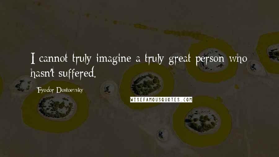 Fyodor Dostoevsky Quotes: I cannot truly imagine a truly great person who hasn't suffered.