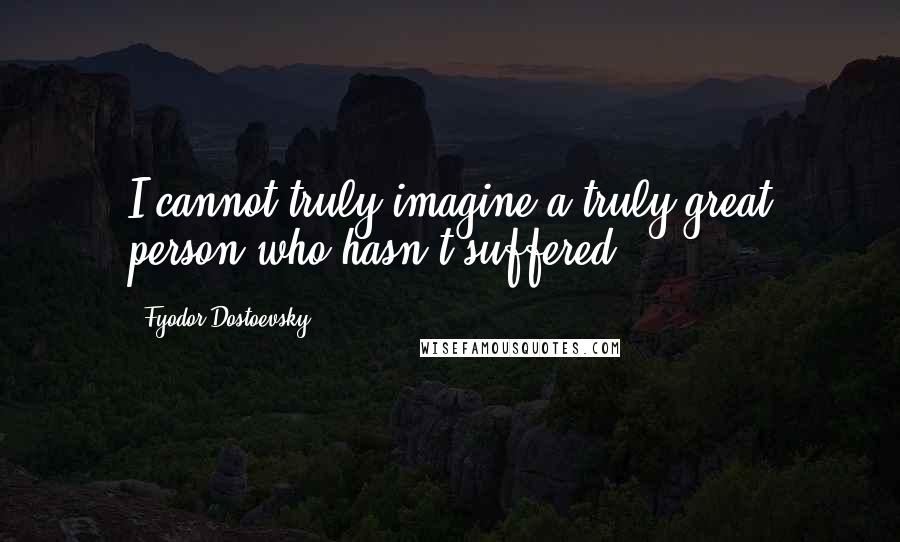 Fyodor Dostoevsky Quotes: I cannot truly imagine a truly great person who hasn't suffered.