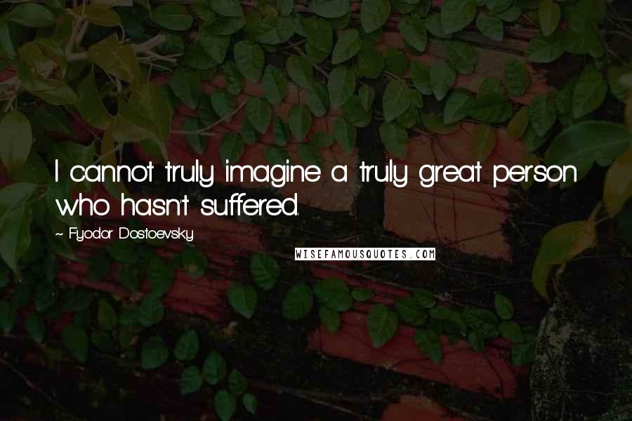 Fyodor Dostoevsky Quotes: I cannot truly imagine a truly great person who hasn't suffered.