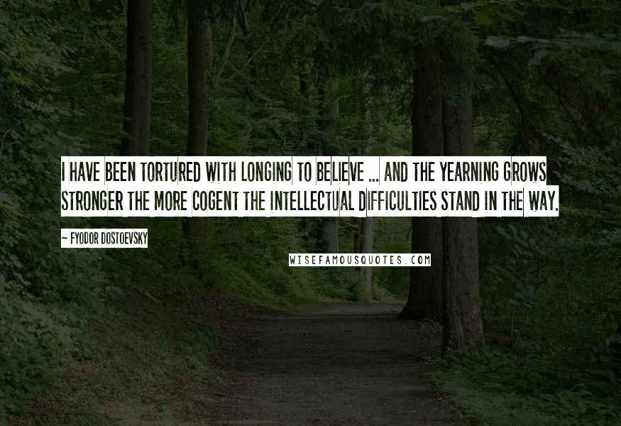 Fyodor Dostoevsky Quotes: I have been tortured with longing to believe ... and the yearning grows stronger the more cogent the intellectual difficulties stand in the way.