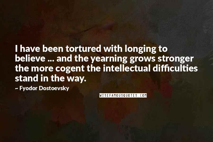 Fyodor Dostoevsky Quotes: I have been tortured with longing to believe ... and the yearning grows stronger the more cogent the intellectual difficulties stand in the way.