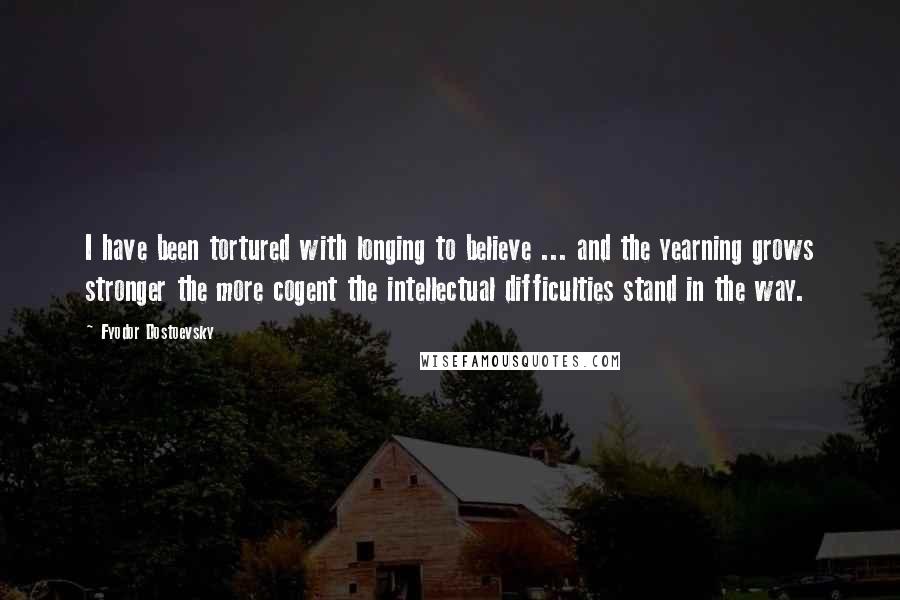 Fyodor Dostoevsky Quotes: I have been tortured with longing to believe ... and the yearning grows stronger the more cogent the intellectual difficulties stand in the way.