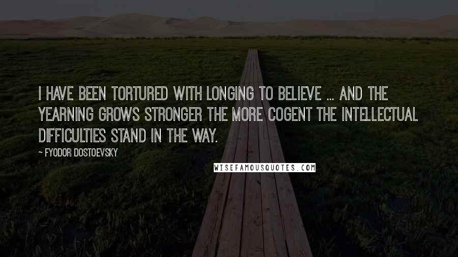 Fyodor Dostoevsky Quotes: I have been tortured with longing to believe ... and the yearning grows stronger the more cogent the intellectual difficulties stand in the way.