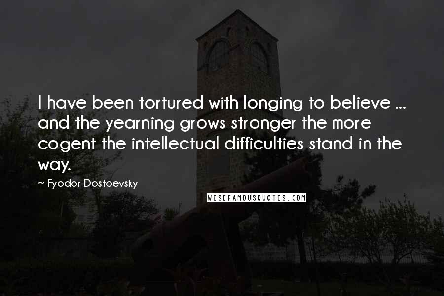 Fyodor Dostoevsky Quotes: I have been tortured with longing to believe ... and the yearning grows stronger the more cogent the intellectual difficulties stand in the way.