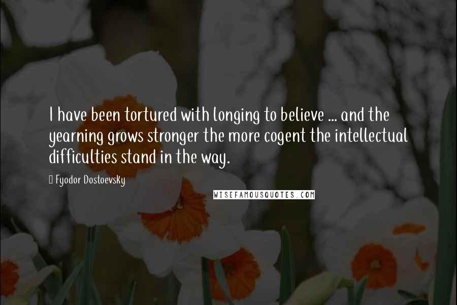 Fyodor Dostoevsky Quotes: I have been tortured with longing to believe ... and the yearning grows stronger the more cogent the intellectual difficulties stand in the way.