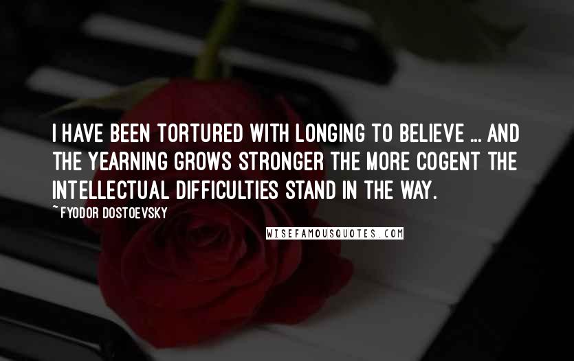 Fyodor Dostoevsky Quotes: I have been tortured with longing to believe ... and the yearning grows stronger the more cogent the intellectual difficulties stand in the way.