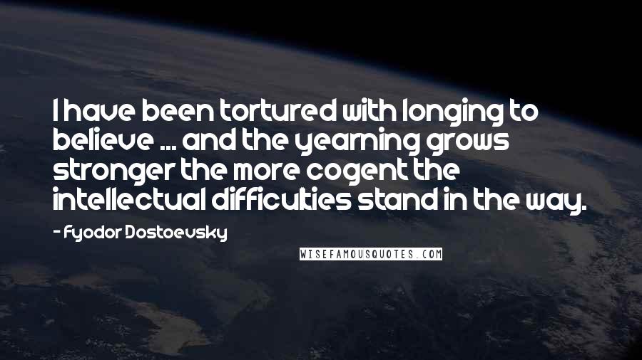 Fyodor Dostoevsky Quotes: I have been tortured with longing to believe ... and the yearning grows stronger the more cogent the intellectual difficulties stand in the way.