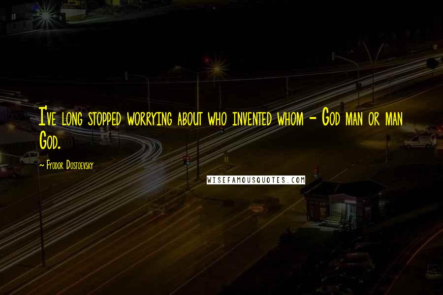 Fyodor Dostoevsky Quotes: I've long stopped worrying about who invented whom - God man or man God.