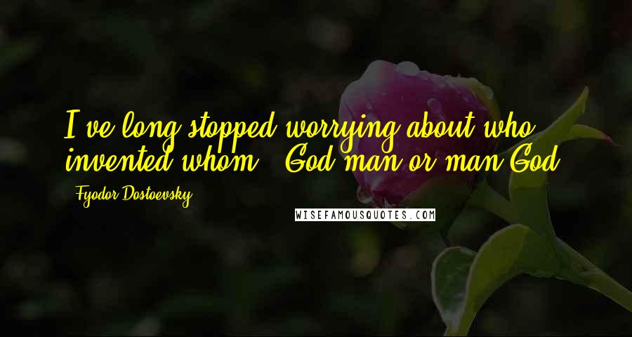 Fyodor Dostoevsky Quotes: I've long stopped worrying about who invented whom - God man or man God.