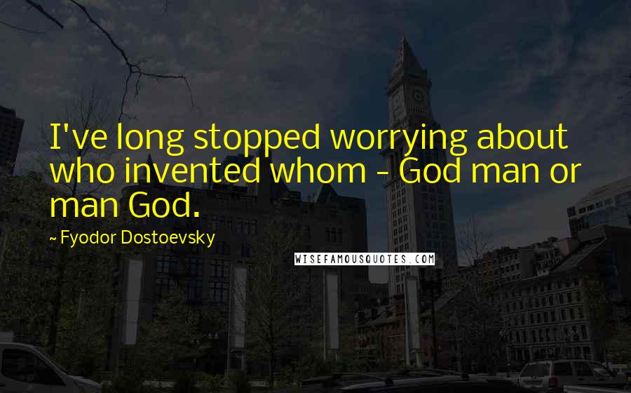 Fyodor Dostoevsky Quotes: I've long stopped worrying about who invented whom - God man or man God.