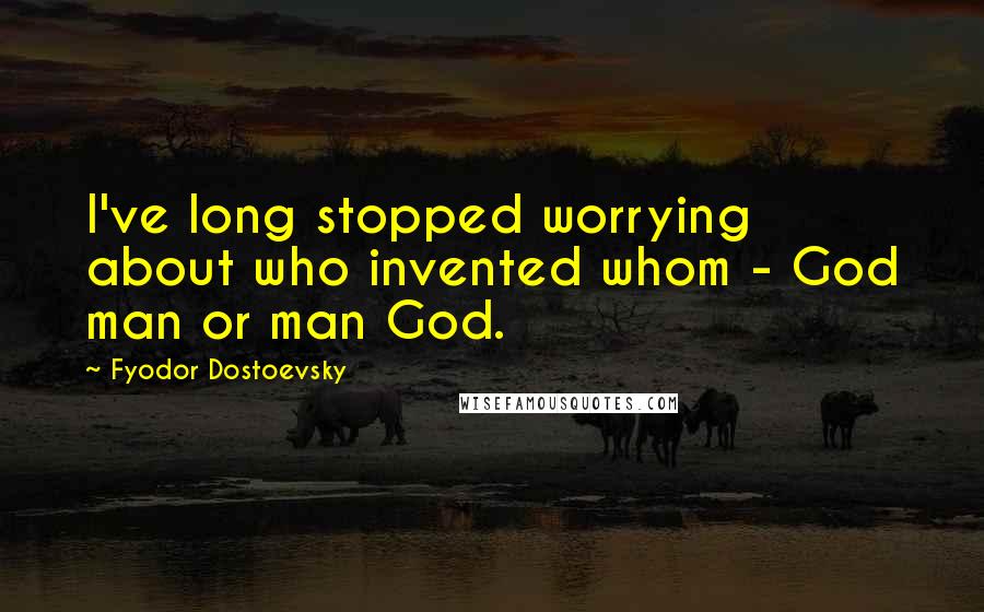 Fyodor Dostoevsky Quotes: I've long stopped worrying about who invented whom - God man or man God.