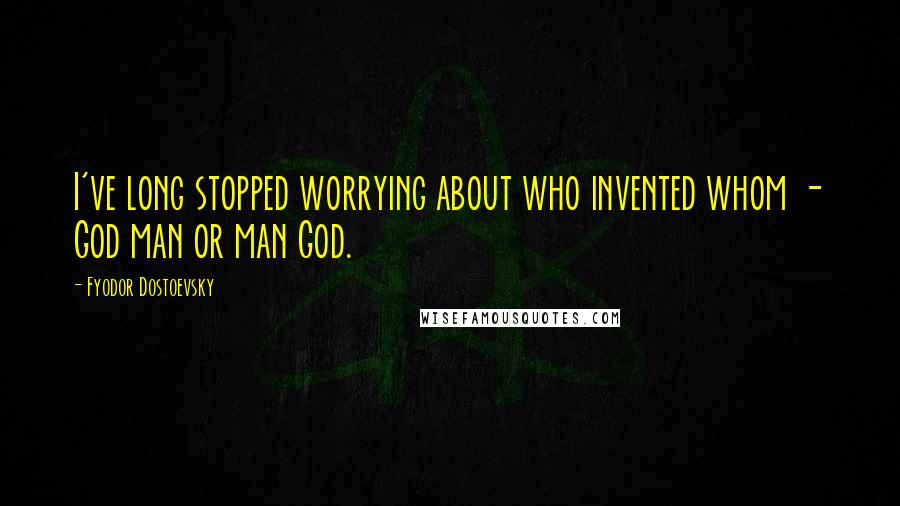 Fyodor Dostoevsky Quotes: I've long stopped worrying about who invented whom - God man or man God.