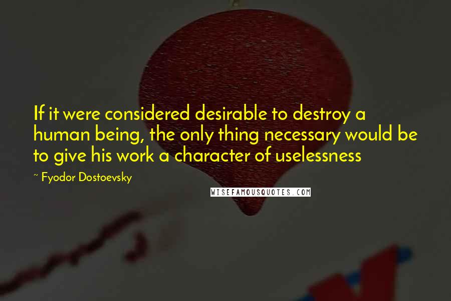 Fyodor Dostoevsky Quotes: If it were considered desirable to destroy a human being, the only thing necessary would be to give his work a character of uselessness