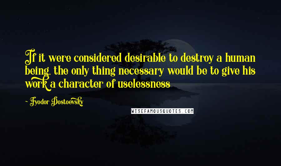 Fyodor Dostoevsky Quotes: If it were considered desirable to destroy a human being, the only thing necessary would be to give his work a character of uselessness
