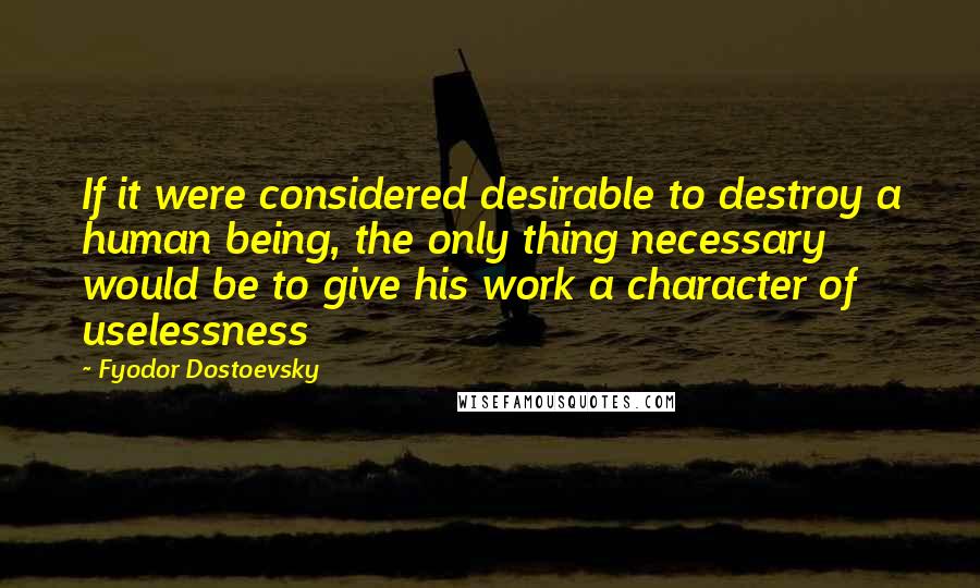 Fyodor Dostoevsky Quotes: If it were considered desirable to destroy a human being, the only thing necessary would be to give his work a character of uselessness