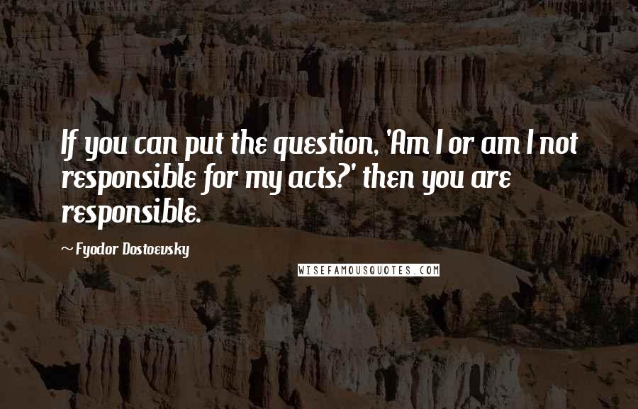 Fyodor Dostoevsky Quotes: If you can put the question, 'Am I or am I not responsible for my acts?' then you are responsible.