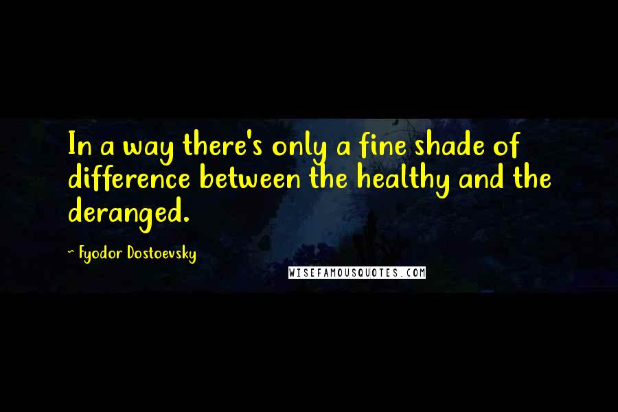 Fyodor Dostoevsky Quotes: In a way there's only a fine shade of difference between the healthy and the deranged.