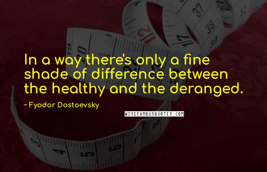 Fyodor Dostoevsky Quotes: In a way there's only a fine shade of difference between the healthy and the deranged.