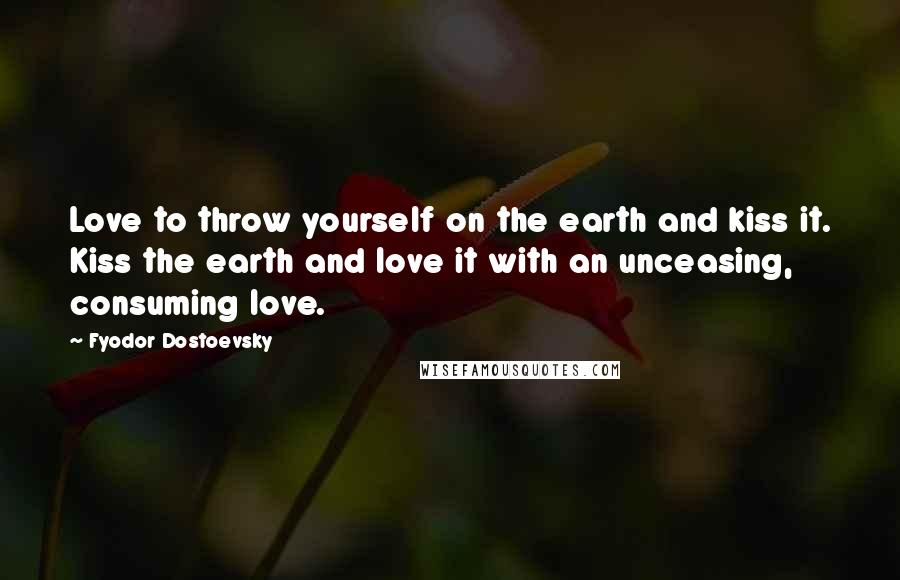 Fyodor Dostoevsky Quotes: Love to throw yourself on the earth and kiss it. Kiss the earth and love it with an unceasing, consuming love.