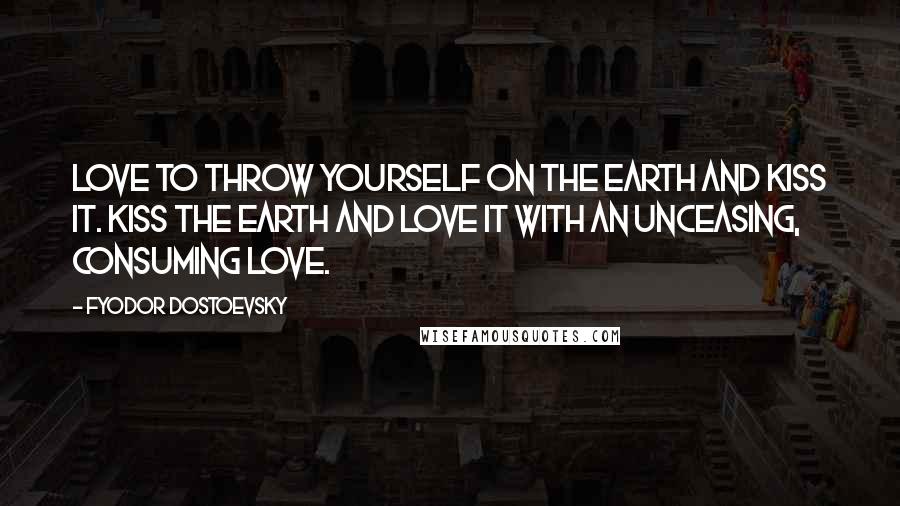 Fyodor Dostoevsky Quotes: Love to throw yourself on the earth and kiss it. Kiss the earth and love it with an unceasing, consuming love.