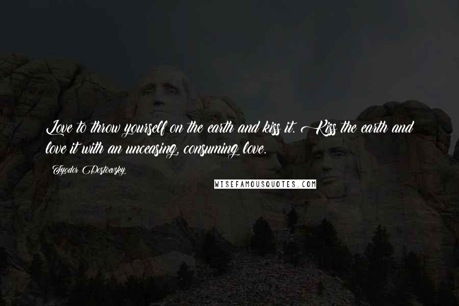Fyodor Dostoevsky Quotes: Love to throw yourself on the earth and kiss it. Kiss the earth and love it with an unceasing, consuming love.